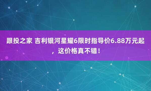 跟投之家 吉利银河星耀6限时指导价6.88万元起，这价格真不错！