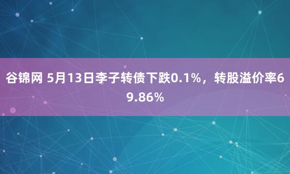 谷锦网 5月13日李子转债下跌0.1%，转股溢价率69.86%