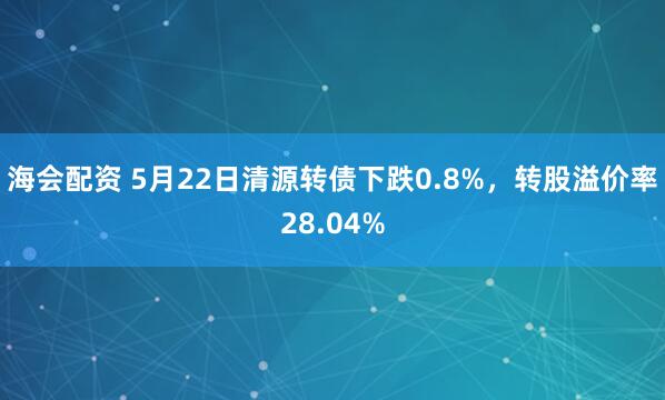 海会配资 5月22日清源转债下跌0.8%，转股溢价率28.04%