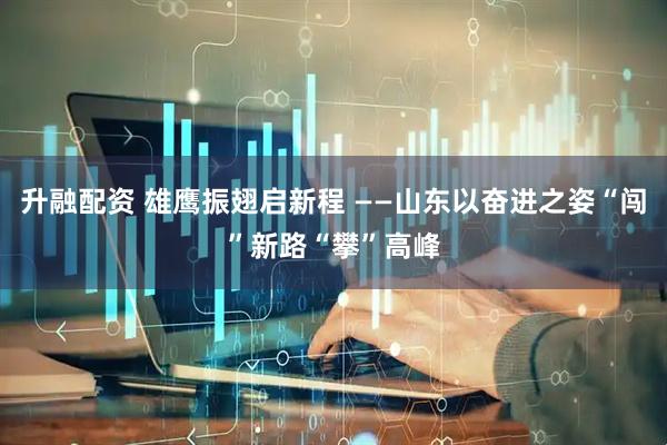 升融配资 雄鹰振翅启新程 ——山东以奋进之姿“闯”新路“攀”高峰
