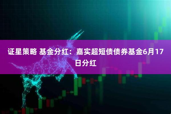 证星策略 基金分红：嘉实超短债债券基金6月17日分红