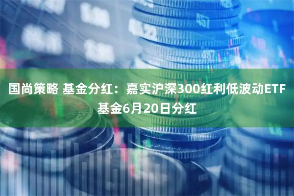 国尚策略 基金分红：嘉实沪深300红利低波动ETF基金6月20日分红