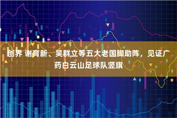 创界 谢育新、吴群立等五大老国脚助阵，见证广药白云山足球队竖旗