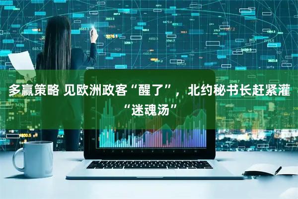 多赢策略 见欧洲政客“醒了”，北约秘书长赶紧灌“迷魂汤”