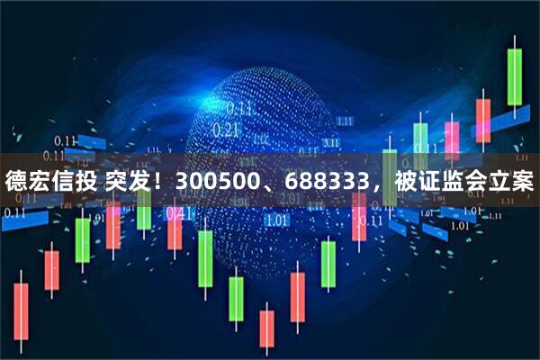 德宏信投 突发！300500、688333，被证监会立案