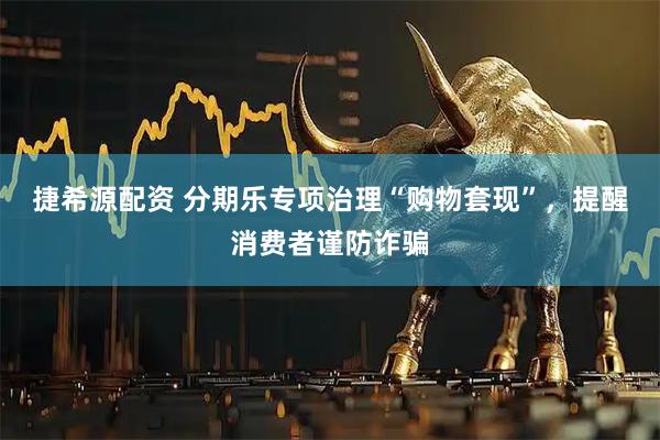 捷希源配资 分期乐专项治理“购物套现”，提醒消费者谨防诈骗