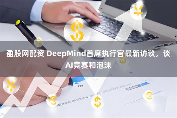 盈股网配资 DeepMind首席执行官最新访谈，谈AI竞赛和泡沫