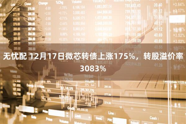无忧配 12月17日微芯转债上涨175%，转股溢价率3083%