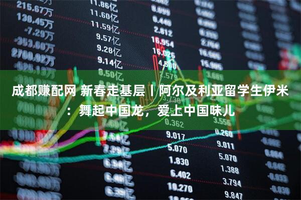 成都赚配网 新春走基层丨阿尔及利亚留学生伊米：舞起中国龙，爱上中国味儿