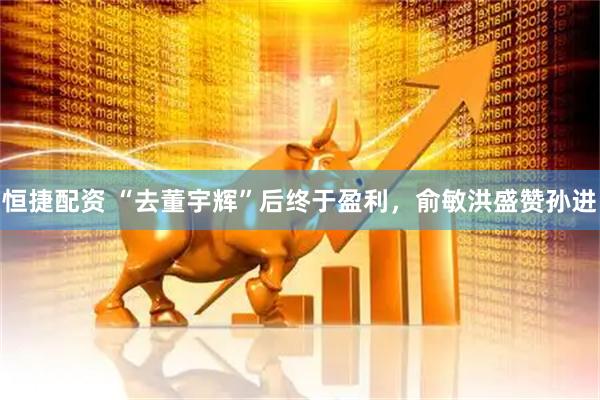 恒捷配资 “去董宇辉”后终于盈利，俞敏洪盛赞孙进
