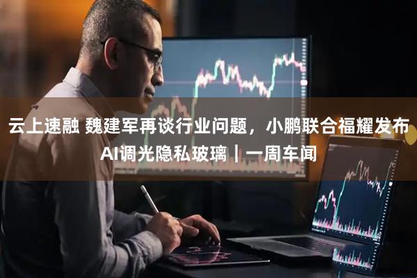 云上速融 魏建军再谈行业问题，小鹏联合福耀发布AI调光隐私玻璃｜一周车闻
